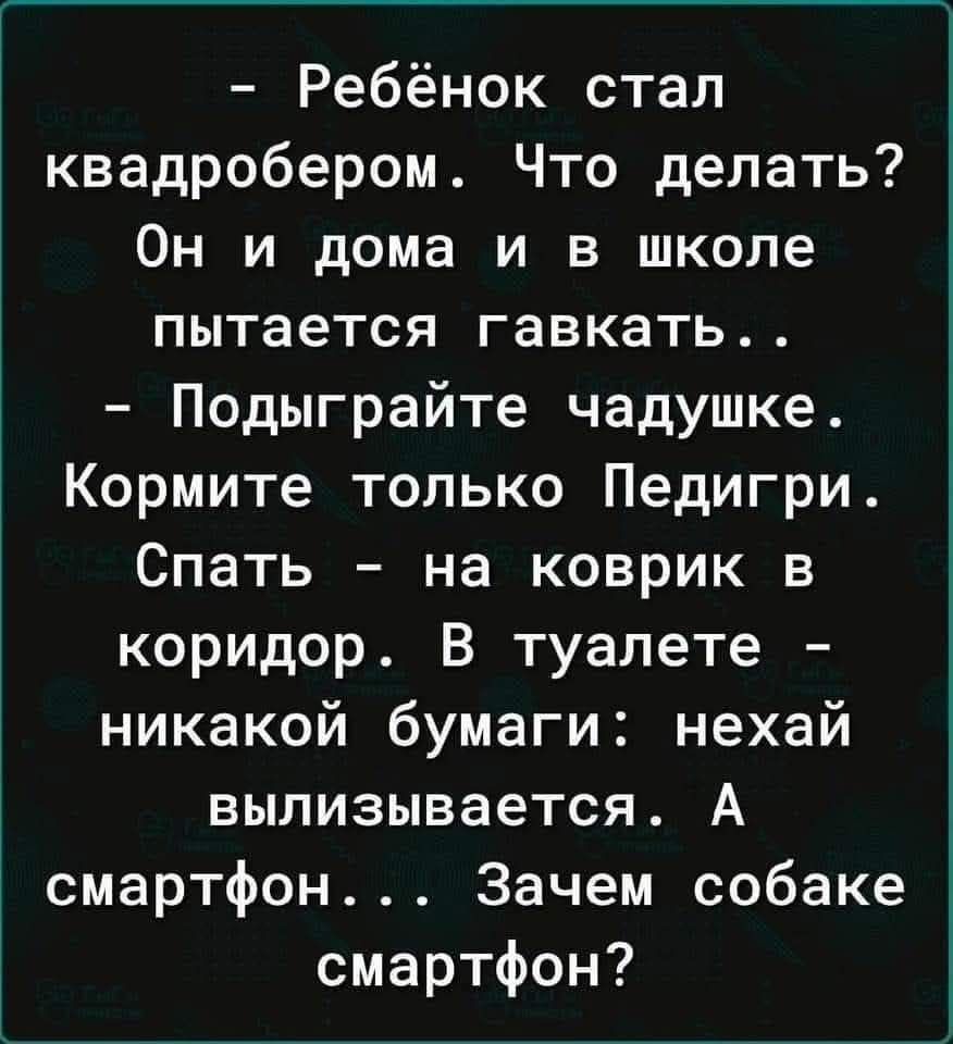 - Ребёнок стал квдробером. Что делать? Он и дома и в школе пытается гавкать...
- Подыграйте чадуще. Кормите только Педигри. Спать - на коврике в коридоре. В туалете - никакой бумаги: нехай вылизвается. А смартфон... Зачем собаке смартфон?
