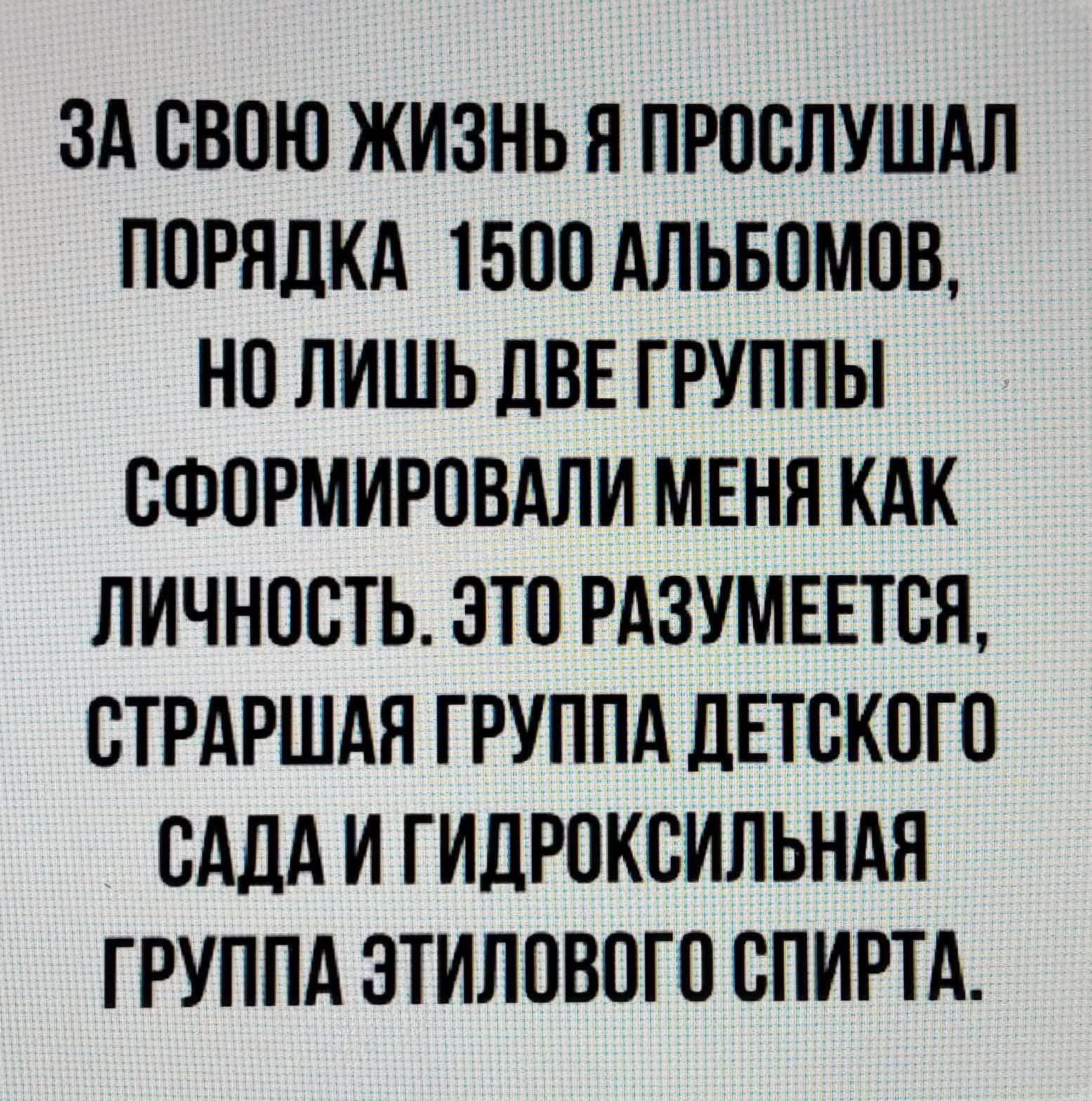 ЗА СВОЮ ЖИЗЬ Я ПРОСЛУШАЛ ПОРЯДКА 1500 АЛЬБОМОВ, НО Лишь ДВЕ ГРУППЫ СФОРМИРОВАЛИ МЕНЯ КАК ЛИЧНОСТЬ. ЭТО РАЗУМЕЕТСЯ, СТАРШАЯ ГРУППА ДЕТСКОГО САДА И ГИДРОКСИЛЬНАЯ ГРУППА ЭТИЛОВОГО СПИРТА.