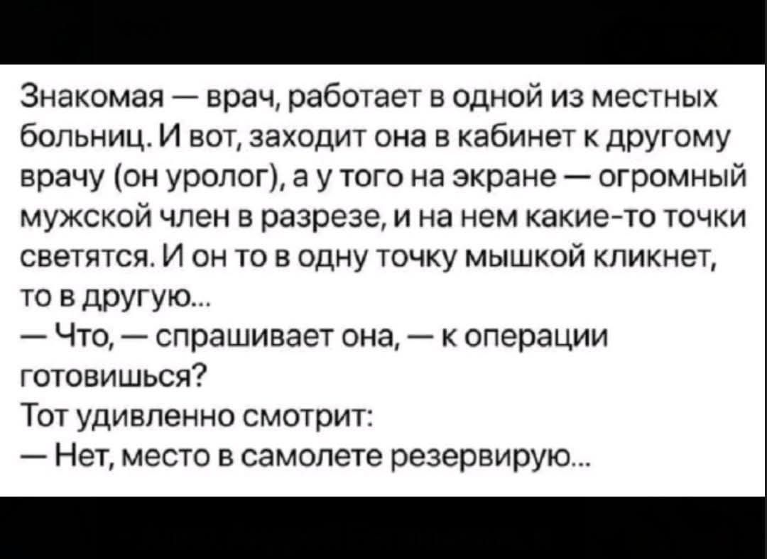 Знакомая — врач, работает в одной из местных больниц. И вот, заходит она в кабинет к другому врачу (он уролог), а у того на экране — огромный мужской член в разрезе, и на нем какие-то точки светятся. И он то в одну точку мышкой кликнет, то в другую... 
— Что, — спрашивает она, — к операции готовишься? 
Тот удивленно смотрит: 
— Нет, место в самолете резервирую...