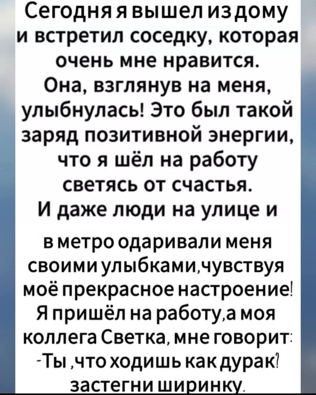 Сегодня я вышел из дому и встретил соседку, которая очень мне нравится. Она, взглянув на меня, улыбнулась! Это был такой заряд позитивной энергии, что я шёл на работу светясь от счастья. И даже люди на улице и в метро одаривали меня своими улыбками, чувствуя моё прекрасное настроение! Я пришёл на работу, а моя коллега Светка, мне говорит: - Ты, что ходишь как дурак? загони ширинку.