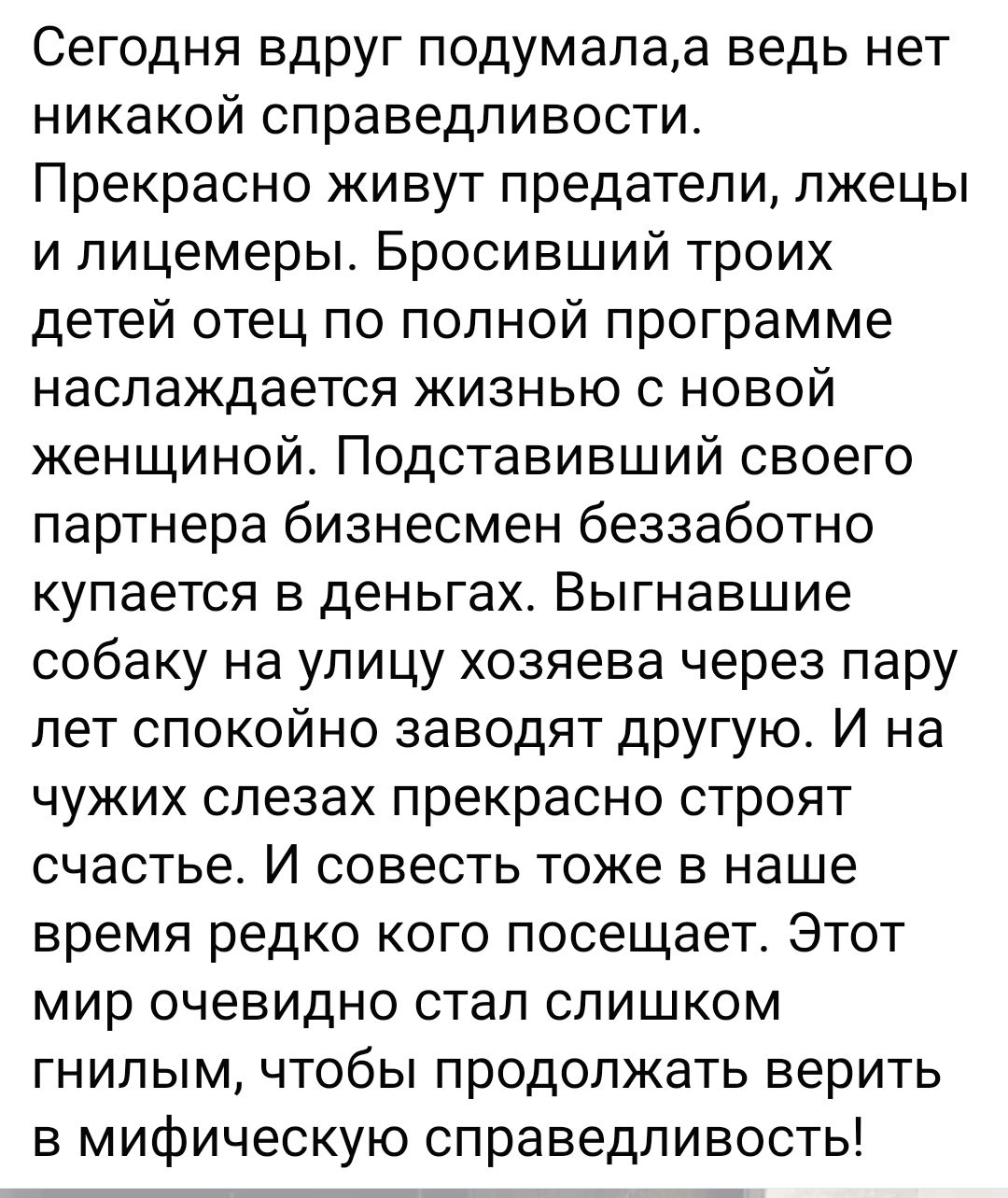 Сегодня вдруг подумала, а ведь нет никакой справедливости. Прекрасно живут предатели, лжецы и лицемеры. Бросивший троих детей отец по полной программе наслаждается жизнью с новой женщиной. Подставивший своего партнера бизнесмен беззаботно купается в деньгах. Выгнавшие собаку на улицу хозяева через пару лет спокойно заводят другую. И на чужих слезах прекрасно строят счастье. И совет тоже в наше время редко кого посещает. Этот мир очевидно стал слишком гнилым, чтобы продолжать верить в мифическую справедливость.