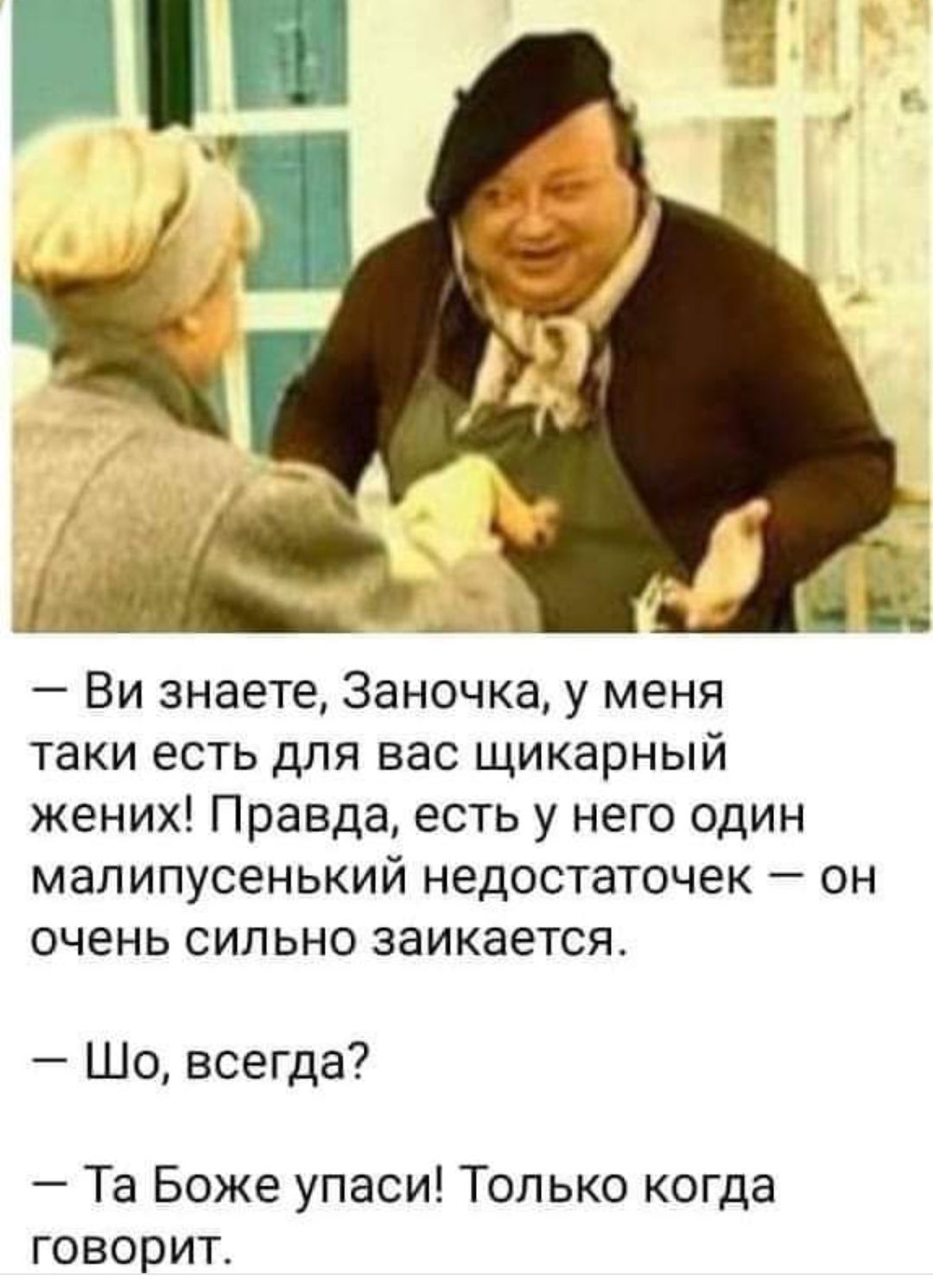— Ви знаєте, Заночка, у мене таки є для вас шикарний жених! Правда, є у нього один малесенький недостачок — він дуже сильно заїкається.
— Шо, завжди?
— Та Боже упаси! Тільки коли говорить.