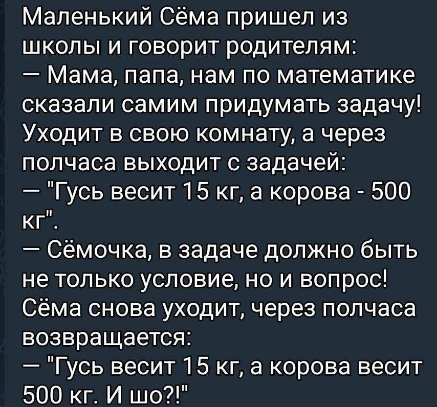 Маленький Сёма пришёл из школы и говорит родителям:
— Мама, папа, нам по математике сказали самим придумать задачу!
Уходит в свою комнату, а через полчаса выходит с задачей:
— 