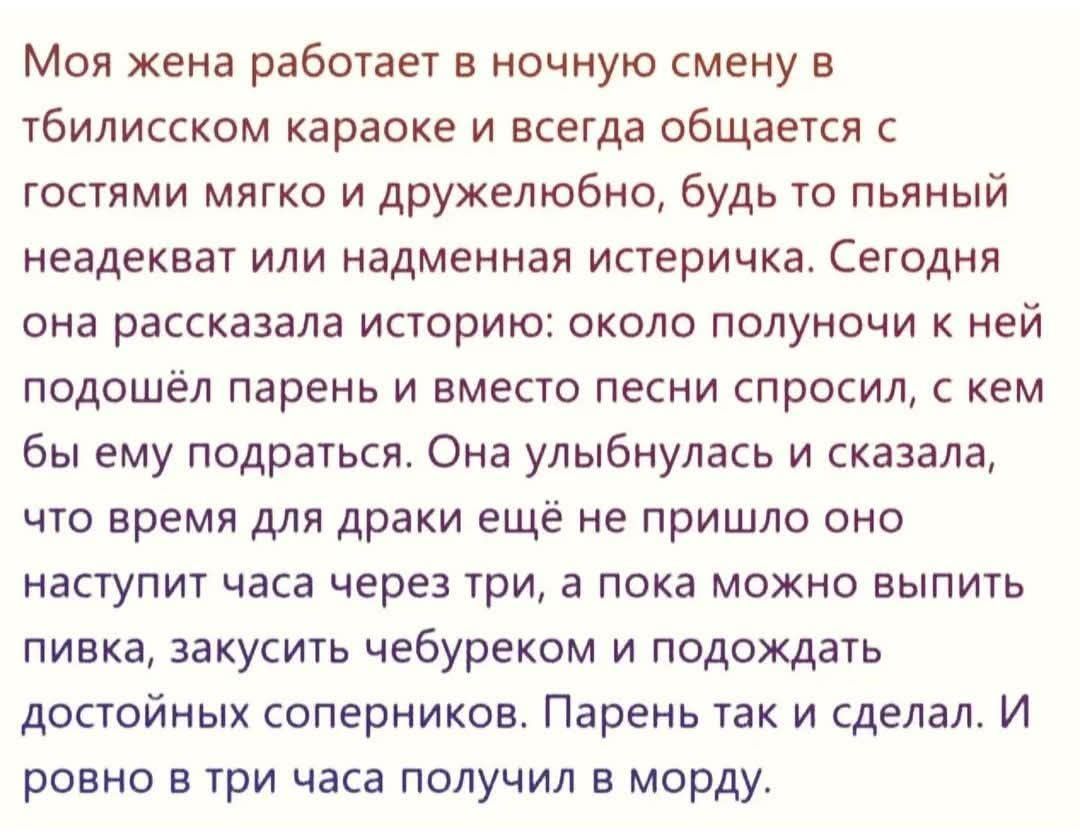Моя жена работает в ночную смену в тбилисском караоке и всегда общается с гостями мягко и дружелюбно, будь то пьяный неадекват или надменная истеричка. Сегодня она рассказала историю: около полночьи к ней подошёл парень и вместо песни спросил, с кем бы ему подариться. Она улыбнулась и сказала, что время для драки ещё не пришло оно наступит часа через три, а пока можно выпить пивка, закусить чебуреками и подходить достойных соперников. Парень так и сделал. И ровно в три часа получил в морду.