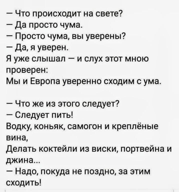 — Что происходит на свете?
— Да просто чума.
— Просто чума, вы уверены?
— Да, я уверен.
Я уже слышал — и слух этот мною проверен:
Мы и Европа уверенно сходим с ума.

— Что же из этого следует?
— Следует пить!
Водку, коньяк, самогон и креплёные вина,
Делать коктейли из виски, портвейна и джина...
— Надо, пока не поздно, за этим сходить!