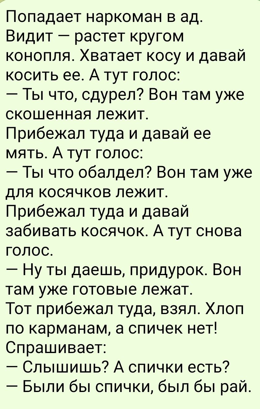 Попадает наркоман в ад.
Видит — растет кругом конопля. Хватает косу и давай косить ее. А тут голос:
— Ты что, сдурел? Вон там уже скошенная лежит.
Прибежал туда и давай ее мять. А тут голос:
— Ты что обалдел? Вон там уже для косячков лежит.
Прибежал туда и давай забивать косячок. А тут снова голос.
— Ну ты даешь, придурок. Вон там уже готовые лежат.
Тот прибежал туда, взял. Хлоп по карманам, а спичек нет! Спрашивает:
— Слышишь? А спички есть?
— Были бы спички, были бы рай.
