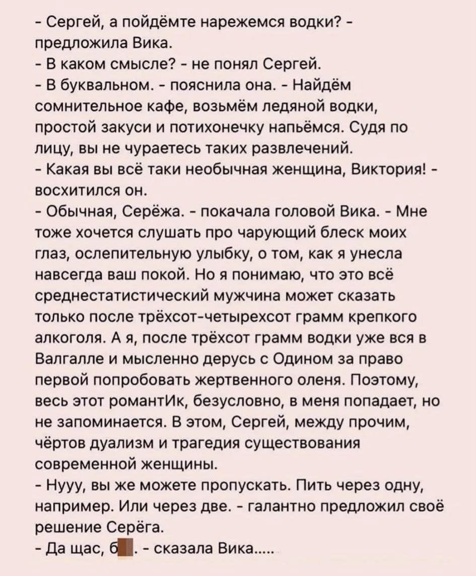 - Сергей, а пойдёмте нарежемся водки? - предложила Вика.
- В каком смысле? - не понял Сергей.
- В буквальном... - пояснила она. - Найдём сомнительное кафе, возьмём ледяной водки, простой закуски и потихонечку напьёмся. Судя по лицу, вы не совершаете таких развлечений.
- Какая вы всё таки необычная женщина, Виктория! - восхитился он.
- Обычная, Серёжка... - качала головой Вика. - Мне тоже хочется слушать про чарующий блеск моих глаз, ослепительную улыбку, о том, как я всегда навсегда остановлю и могу сказать, что это всё действительно не просто шутки, - хотелось бы, но.

- Четыре года меня не любили так, как собственно меня любили до этого. С партнёрами ещё печальнее, - у меня есть больше музыкального опыта, который мешает мне снимать траур по погибшим в отношениях в облаках, - у меня нет сил.

- Нужен ваш, как сказать, кхм... рецепт. Пить через одну, например, или сердце не трогать, - конца двух. - глантно требовалось решение Сергея.

- Да щас, блин... – сказала Вика...