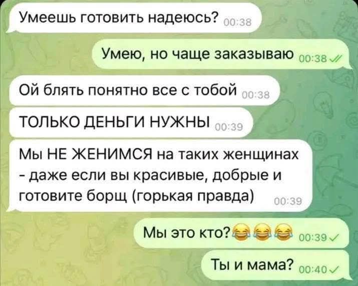 Умеешь готовить надеюсь? Умею, но чаще заказываю Ой блять понятно все с тобой ТОЛЬКО ДЕНЬГИ НУЖНЫ Мы НЕ ЖЕНИМСЯ на таких женщинах - даже если вы красивые, добрые и готовите борщ (горькая правда) Мы это кто? 😂😂😂 Ты и мама?