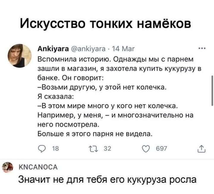 Искусство тонких намёков
Ankiyara @ankiyara 
14 Мар
Вспомнила историю. Однажды мы с парнем зашли в магазин, я захотела купить кукурузу в банке. Он говорит: 
– Возьми другую, у этой нет коллекца. 
Я сказала: 
– В этом мире много у кого нет коллекца. 
Например, у меня, – и многоначительно на него посмотрела. 
Больше я этого парня не видела.

KNCANOCА
Значит не для тебя его кукуруза росла