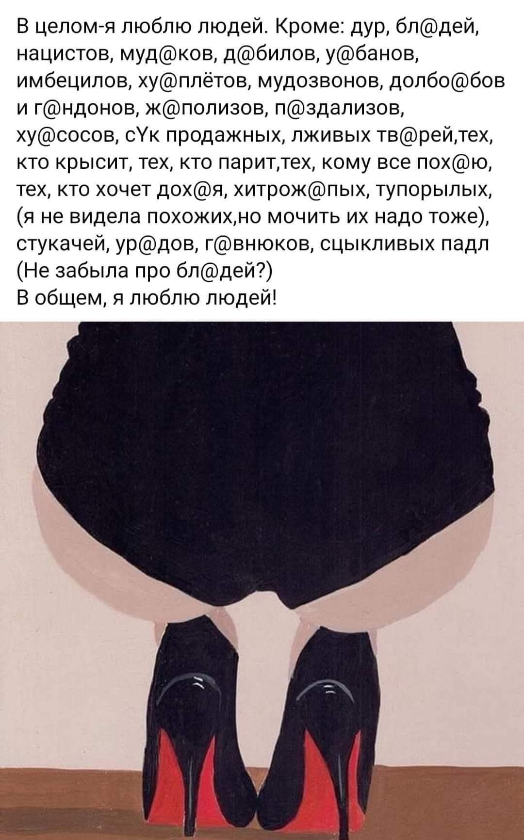 В целом-я люблю людей. Кроме: дур, бл@дей, нацистов, муд@ков, д@билов, у@банов, имбецилов, ху@плётов, мудозвонов, долбо@бов и г@ндонов, ж@полизов, п@здасозов, ху@сов, с@к продажных, лживых тв@рей, тех, кто крысят, тех, кто парит, тех, кому все по@х@, тех, кто хочет дох@, хитрожопых, тупорылых, (я не видела похожих, но мочить их надо тоже), стукаче, ур@дов, г@вняков, сцыкливых падл (Не забыла про бл@дей?) В общем, я люблю людей!