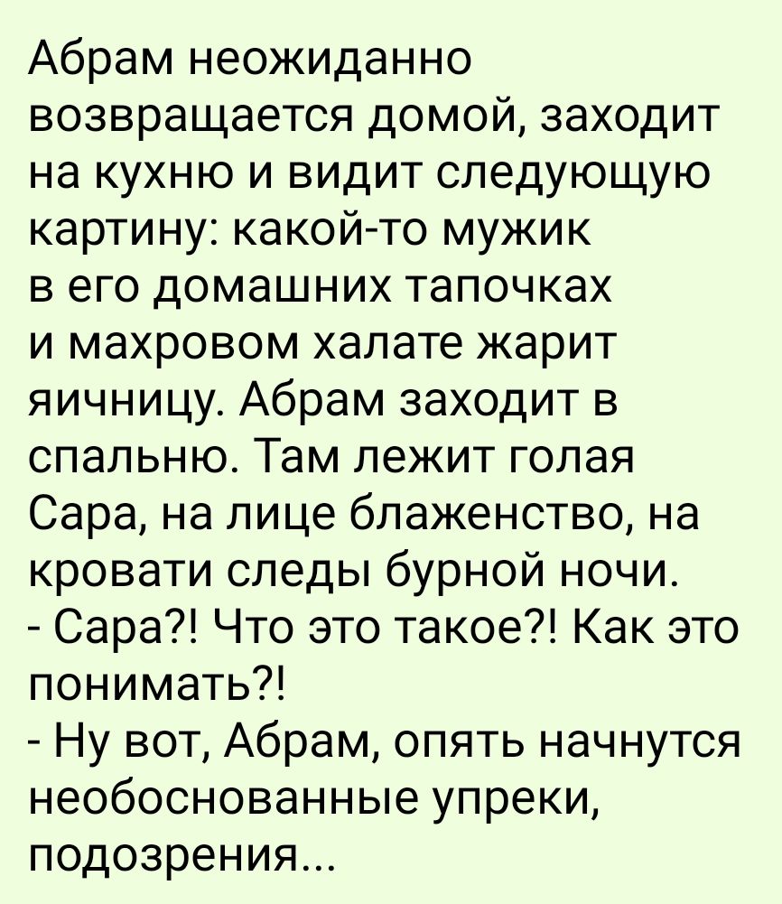 Абрам неожиданно возвращается домой, заходит на кухню и видит следующую картину: какой-то мужик в его домашних тапочках и махровом халате жарит яичницу. Абрам заходит в спальню. Там лежит голая Сара, на лице блаженство, на кровати следы бурной ночи. - Сара?! Что это такое?! Как это понимать?! - Ну вот, Абрам, опять начнутся необоснованные упреки, подозрения...