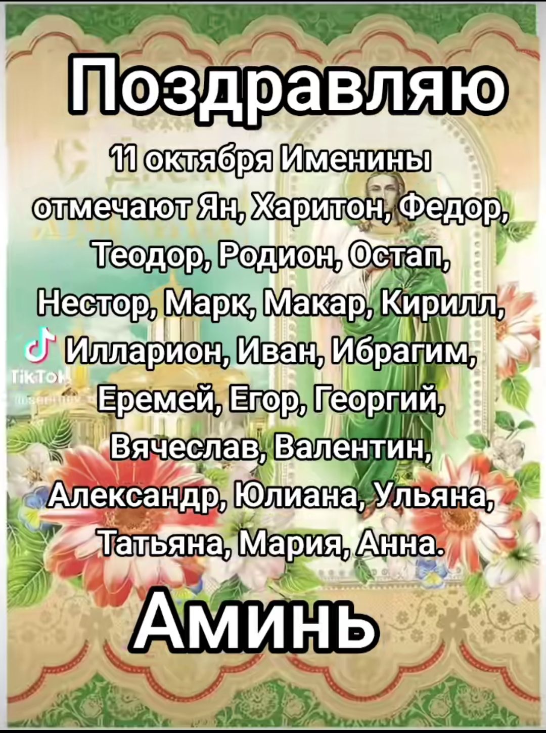 Поздравляю
11 октября Именины отмечают Ян, Харитон, Федор, Теодор, Родион, Остап,
Нестор, Марк, Макар, Кирилл,
Илларион, Иван, Ибрагим,
Еремей, Егор, Георгий,
Вячеслав, Валентин,
Александр, Юлиана, Ульяна,
Татьяна, Мария, Анна.
Аминь