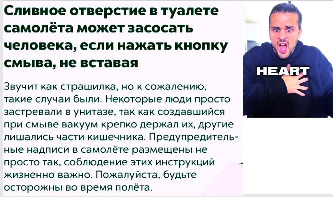 Сливное отверстие в туалете самолёта может засосать человека, если нажать кнопку смыва, не вставляя. Звучит как страшилка, но к сожалению, такие случаи были. Некоторые люди просто застревали в унитазе, так как создавались при смыве вакуум крепко держал их, другие лишались части кишечника. Предупредительные надписи в самолёте размещены не просто так, соблюдение этих инструкций жизненно важно. Пожалуйста, будьте осторожны во время полёта.