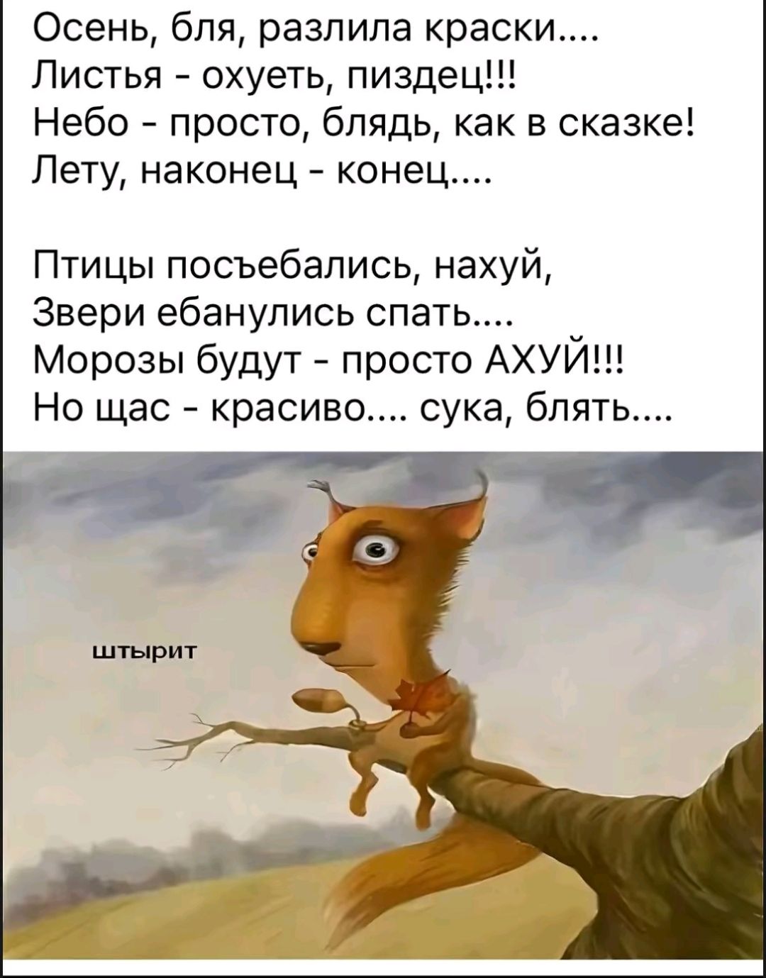 Осень, бля, разлила краски....
Листья - охует, пиздец!!!
Небо - просто, блядь, как в сказке!
Лету, наконец - конец....

Птицы посъебались, нахуй,
Звери ебанулись спать....
Морозы будут - просто АХУЙ!!!
Но щас - красиво.... сука, блядь....