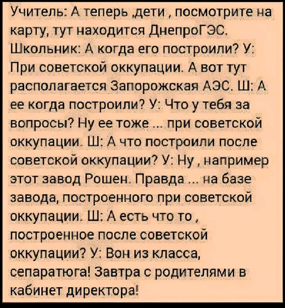 Учитель: А теперь , дети , посмотрите на карту, тут находится ДнепроГЭС. Школьник: А когда его построили? У: При советской оккупации. А вот тут располагается Запорожская АЭС. Ш: А ее когда построили? У: Что у тебя за вопросы? Ну и тоже… при советской оккупации. Ш: А что построили после советской оккупации? У: Ну, например этот завод Рошен. Правда… на базе завода, построенного при советской оккупации. Ш: А есть что-то, построенное после советской оккупации? У: Вы в классе, отдельно! Завтра с родителями в кабинете директора!