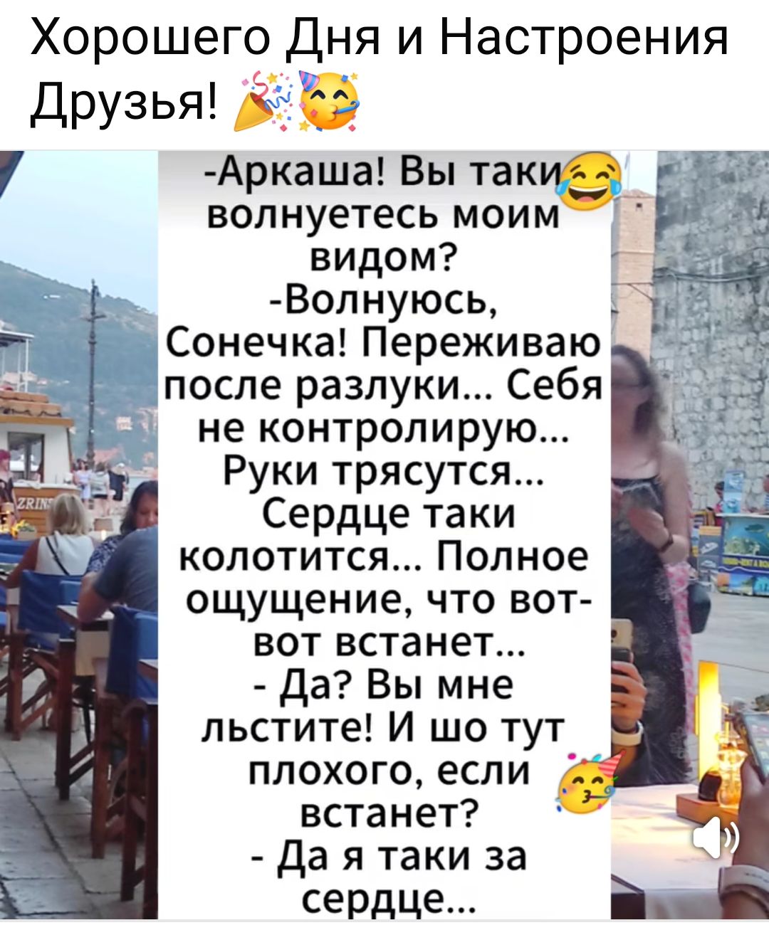 Хорошего Дня и Настроения Друзья! 🎉😄

- Аркаша! Вы таки волнуетесь моим видом?  
- Волнуюсь, Солнечка! Переживаю после разлуки... Себя не контролирую... Руки трясутся...  
Сердце таки колотится... Полное ощущение, что вот-вот встанет...  
- Да? Вы мне льстите! И шо тут плохого, если встанет?  
- Да я таки за сердце...