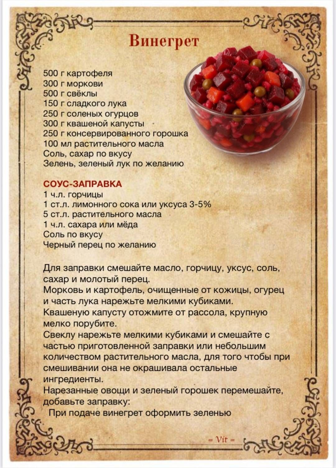 Винегрет

500 г картофеля
300 г моркови
500 г свеклы
150 г сладкого лука
250 г соленых огурцов
300 г квашеной капусты
250 г консервированного горошка
100 мл растительного масла
Соль, сахар по вкусу
Зелень, зеленый лук по желанию

СОУС-ЗАПРАВКА
1 ч.л. горчицы
1 ст.л. лимонного сока или уксуса 3-5%
5 ст.л. растительного масла
1 ч.л. сахара или меда
Соль по вкусу
Черный перец по желанию

Для заправки смешайте масло, горчицу, уксус, соль, сахар и молотый перец.
Морковь и картофель, очищенные от кожуры, огреть и часть из нарезать мелкими кубиками.
Квашеную капусту отожмите от рассола, крупную нарезать.
Селедку нарежьте мелкими кубиками и смешайте с подготовленными овощами.
Добавьте консервированный горошек, имбирь или хрен. Заправьте соусом.
Подавайте винегрет оформить зеленью.