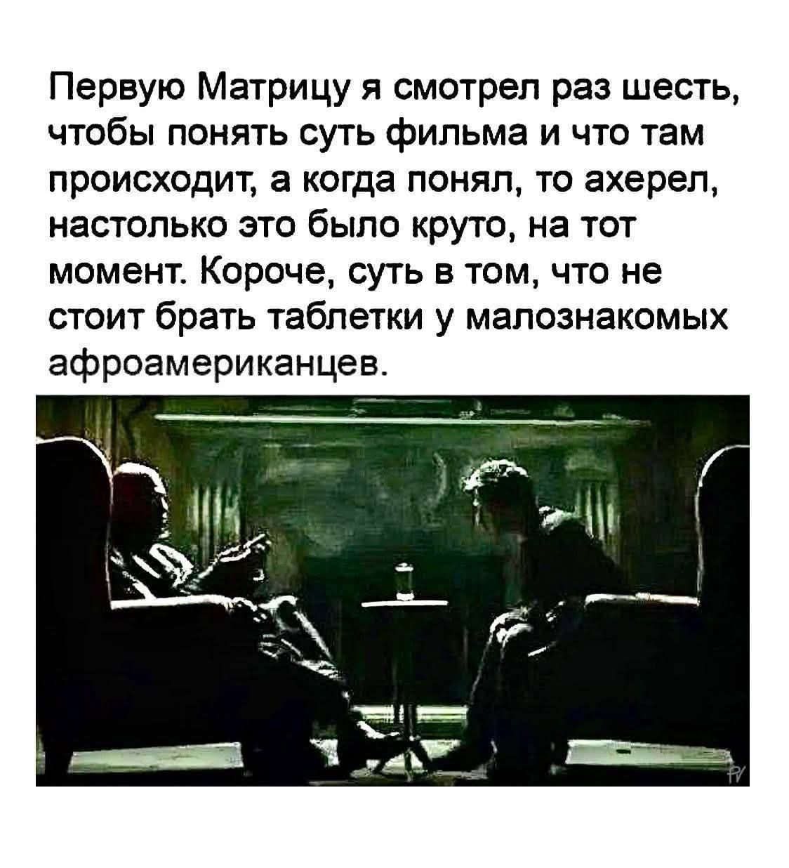 Первую Матрицу я смотрел раз шесть, чтобы понять суть фильма и что там происходит, а когда понял, то ахерел, настолько это было круто, на тот момент. Короче, суть в том, что не стоит брать таблетки у малознакомых афроамериканцев.