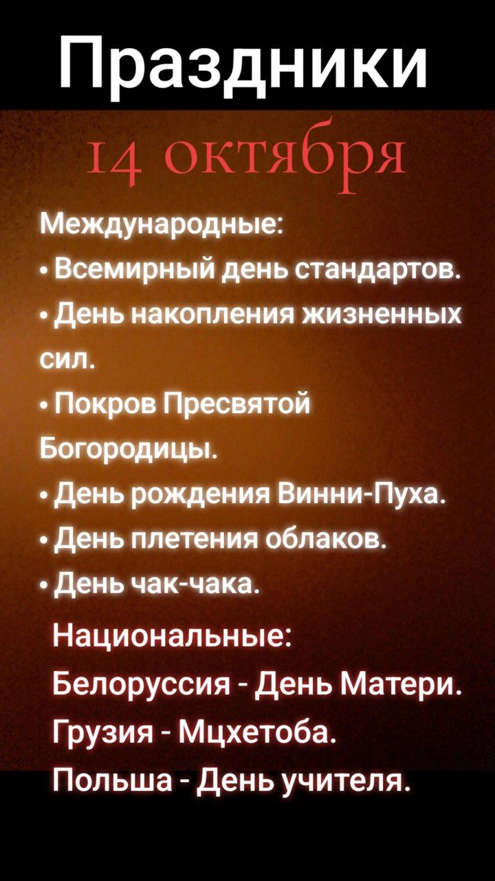Праздники
14 октября

Международные:
• Всемирный день стандартов.
• День накопления жизненных сил.
• Покров Пресвятой Богородицы.
• День рождения Винни-Пуха.
• День плетения облаков.
• День чак-чака.

Национальные:
Белоруссия - День Materi.
Грузия - Мцхетоба.
Польша - День учителя.