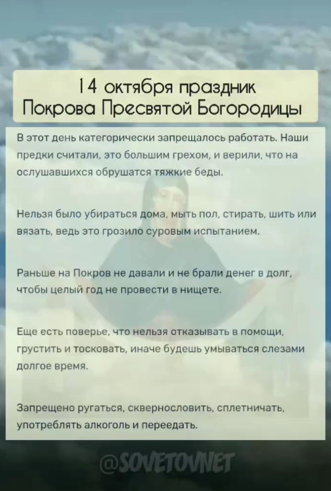 14 октября праздник Покрова Пресвятой Богородицы

В этот день категорически запрещалось работать. Наши предки считали, это большим грехом, и верили, что на ослушавшихся обрушатся тяжкие беды.

Нельзя было убираться дома, мыть пол, стирать, шить или вязать, ведь это грозило суровым испытанием.

Раньше на Покров не давали и не брали денег в долг, чтобы целый год провести в нищете.

Еще есть поверье, что нельзя отказываться в помощи, грустить и тосковать, иначе будешь умываться слезами долгое время.

Запрещено ругаться, сквернословить, сплетничать, употреблять алкоголь и перетягивать.