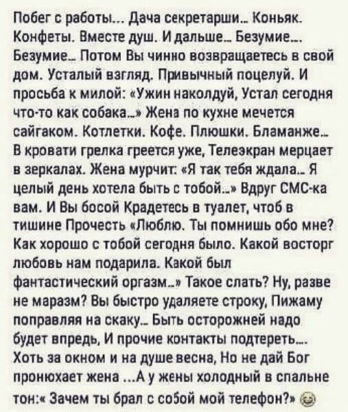 Побег с работы!... Дача секретарши... Коньяк. Конфеты. Вместе душ. И дальше... Безумие... Безумие... Потом Вы чинно возвращаетесь в свой дом. Усталый взгляд. Привычный поцелуй. И просьба к милой: «Ужин наколдуй, Устат сегодня что-то как собак...». Жена по кухне мечется сайгаком. Котлетки. Кофе. Плюшки. Бламанше... В кровати грелка греет уже, Телевизор мерцает в зеркалах. Жена мучится: «Я так тебя ждала...». Вдруг СМС-ка вам. И Вы боссу Крадетесь в туалет, чтоб в тишине Прочесть: «Люблю. Ты помнишь обо мне? Как хорошо с тобой сегодня было. Какой восторг было нам понаклонить. Какой был фантастический оргазм...» Такое сказать? Ну, разве не мерзость?. Так уши удаляет строчку, Пихаю поправляясь на скажу... Быть осторожней надо. Хотя за окном, можно. Но только если Бог попросит жену... А у меня холодный в спальне тон: Зачем ты брал с собой мой телефон? 😊