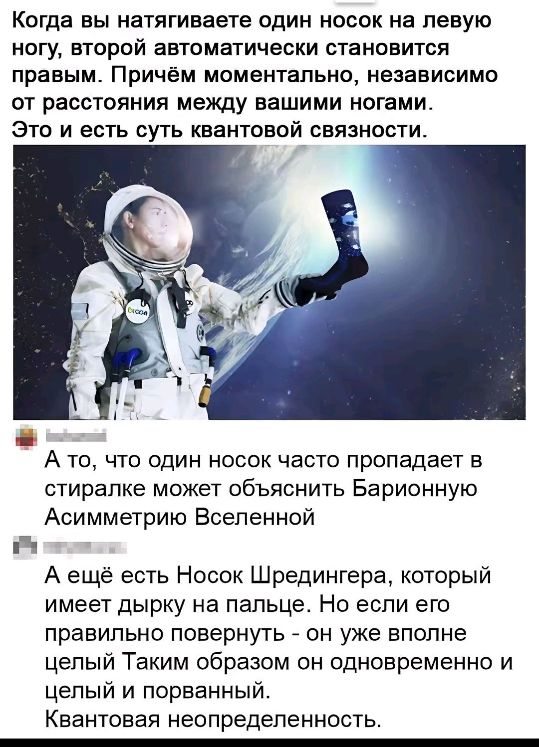 Когда вы натягиваете один носок на левую ногу, второй автоматически становится правым. Причём моментально, независимо от расстояния между вашими ногами. Это и есть суть квантовой связанности.

А то, что один носок часто пропадает в стиралке может объяснить Барионную Ассиметрию Вселенной.

А ещё есть Носок Шредингера, который имеет дырку на пальце. Но если его правильно повернуть - он уже вполне целый Так им образом он одновременно и целый и порванный. Квантовая неопределённость.