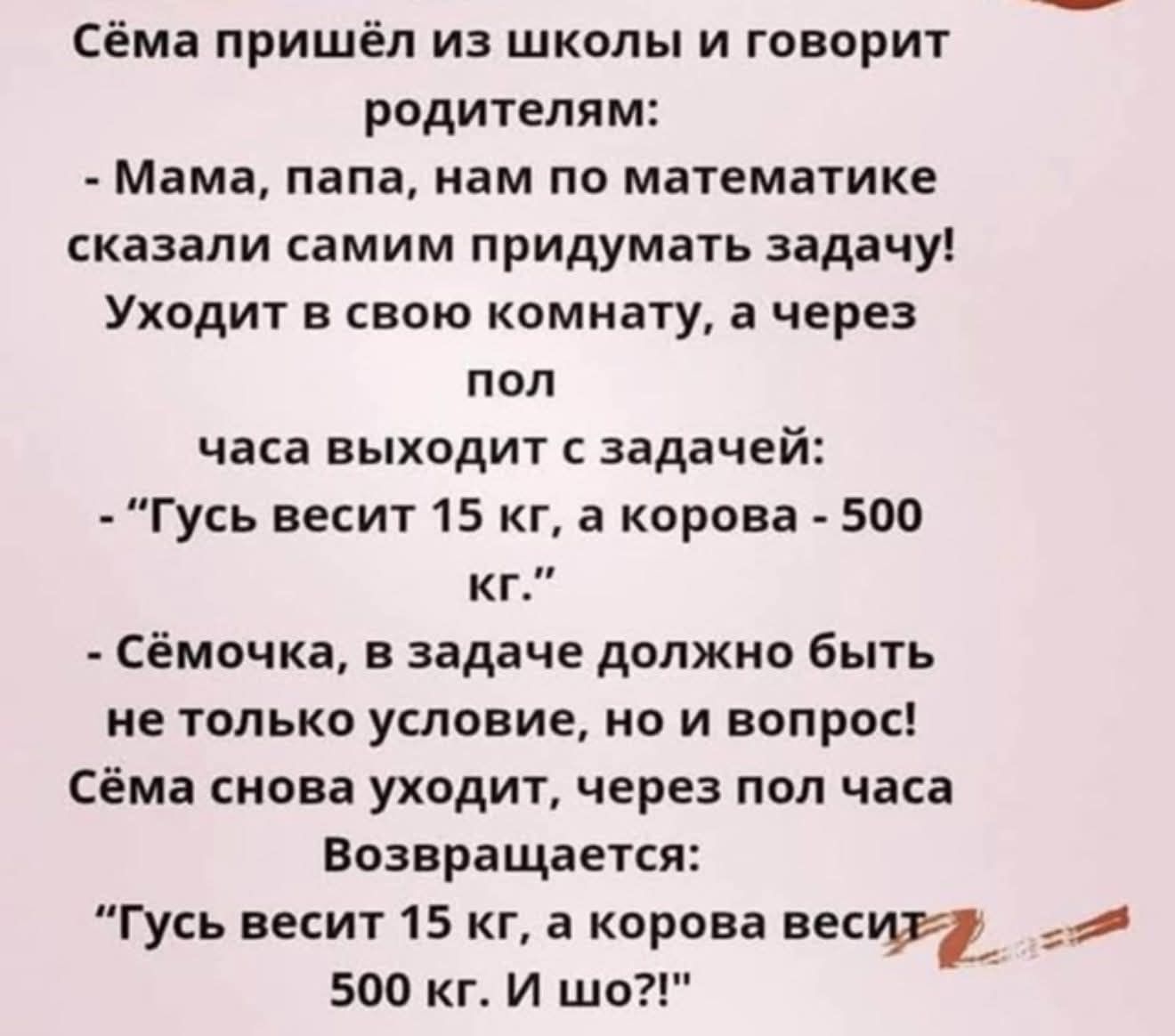 Сёма пришёл из школы и говорит родителям:
- Мама, папа, нам по математике сказали самим придумать задачу! Уходит в свою комнату, а через пол
часа выходит с задачей:
- 