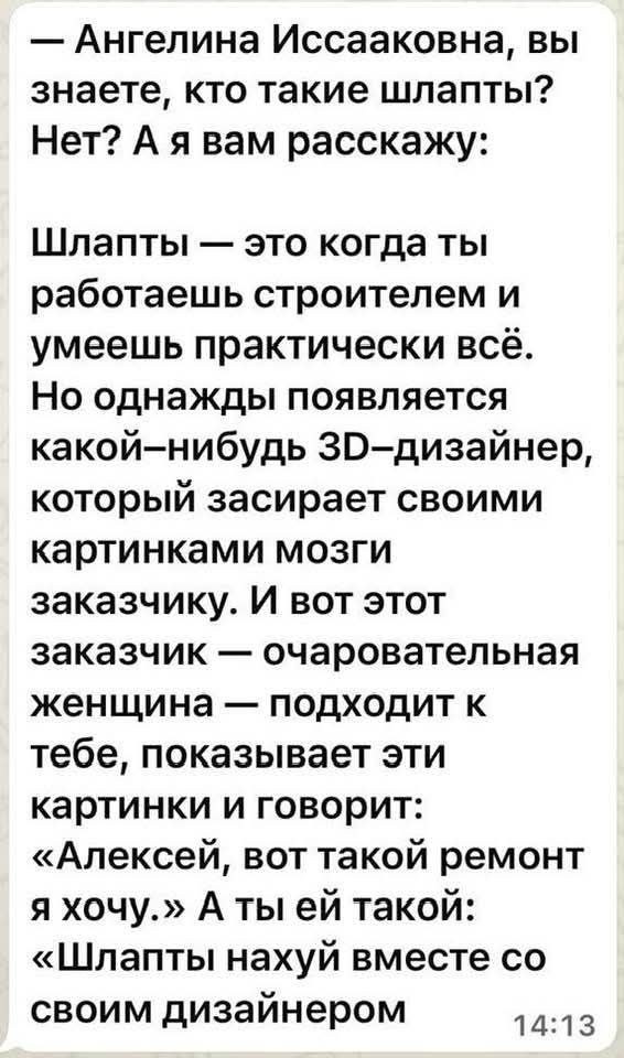 — Ангелина Исааковна, вы знаете, кто такие шлапты? Нет? А я вам расскажу:

Шлапты — это когда ты работаешь строителем и умеешь практически всё. Но однажды появляется какой-нибудь 3D-дизайнер, который засирает своими картинками мозги заказчику. И вот этот заказчик — очаровательная женщина — подходит к тебе, показывает эти картинки и говорит: «Алексей, вот такой ремонт я хочу.» А ты ей такой: «Шлапты нахуй вместе со своим дизайнером»

14:13