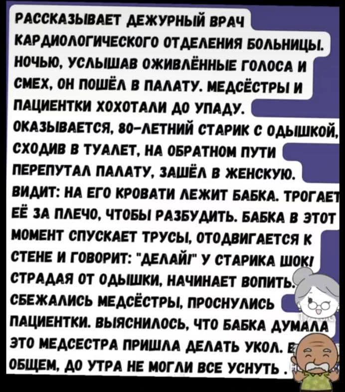 РАССКАЗЫВАЕТ ДЕЖУРНЫЙ ВРАЧ КАРДИОЛОГИЧЕСКОГО ОТДЕЛЕНИЯ БОЛЬНИЦЫ. НОЧЬЮ, УСЛЫШАВ ОЖИВЛЕННЫЕ ГОЛОСА И СМЕХ, ОН ПОШЁЛ В ПАЛАТУ. МЕДСЁТРЫ И ПАЦИЕНТКИ ХОХОТАЛИ ДО УПАДУ. ОКАЗЫВАЕТСЯ, 80-ЛЕТНИЙ СТАРИК С ОДЫШКОЙ, СХОДИВ В ТУАЛЕТ, НА ОБРАТНОМ ПУТИ ПЕРЕПУТАЛ ПАЛАТУ, ЗАШЁЛ В ЖЕНСКУЮ. ВИДИТ: НА ЕГО КРОВАТИ ЖИВЁТ БАБКА. ТРОГАЛИ ЕЁ ЗА ПЛЕЧО, ЧТОБЫ РАЗБУДИТЬ. БАБКА В ЭТОТ МОМЕНТ СПУСКАЕТ ТРУСЫ, ОТДВИГАЕТСЯ К СТЕНЕ И ГОВОРИТ: 