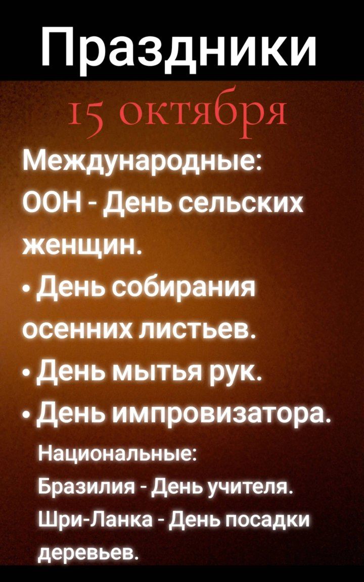 Праздники
15 октября
Международные:
ООН - День сельских женщин.
• День собирания осенних листьев.
• День мытья рук.
• День импровизатора.
Национальные:
Бразилия - День учителя.
Шри-Ланка - День посадки деревьев.