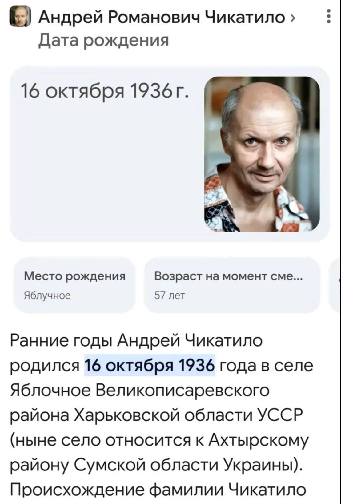 16 октября 1936 г.

Место рождения
Яблочное

Возраст на момент см... 57 лет

Ранние годы Андрей Чикатило родился 16 октября 1936 года в селе Яблочное Великописаревского района Харьковской области УССР (ныне село относится к Актырскому району Сумской области Украины). Происхождение фамилии Чикатило.