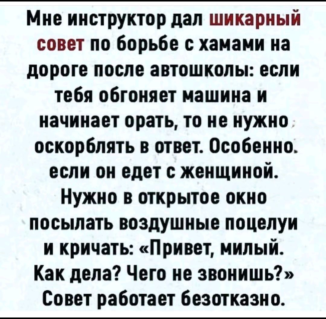 Мне инструктор дал шикарный совет по борьбе с хамами на дороге после автошколы: если тебя обгоняет машина и начинает орать, то не нужно оскорблять в ответ. Особенно, если он едет с женщиной. Нужно в открытое окно посылать воздушные поцелуи и кричать: «Привет, милый! Как дела? Чего не звонишь?» Совет работает безотказно.