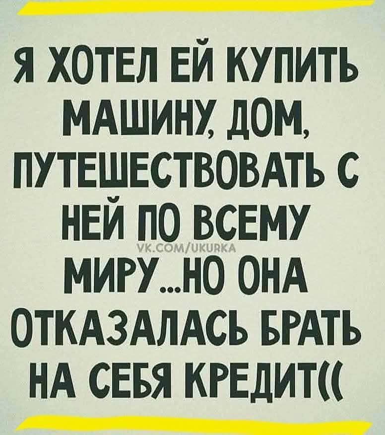 Я хотел ей купить машину, дом, путешествовать с ней по всему миру... но она отказалась брать на себя кредит((