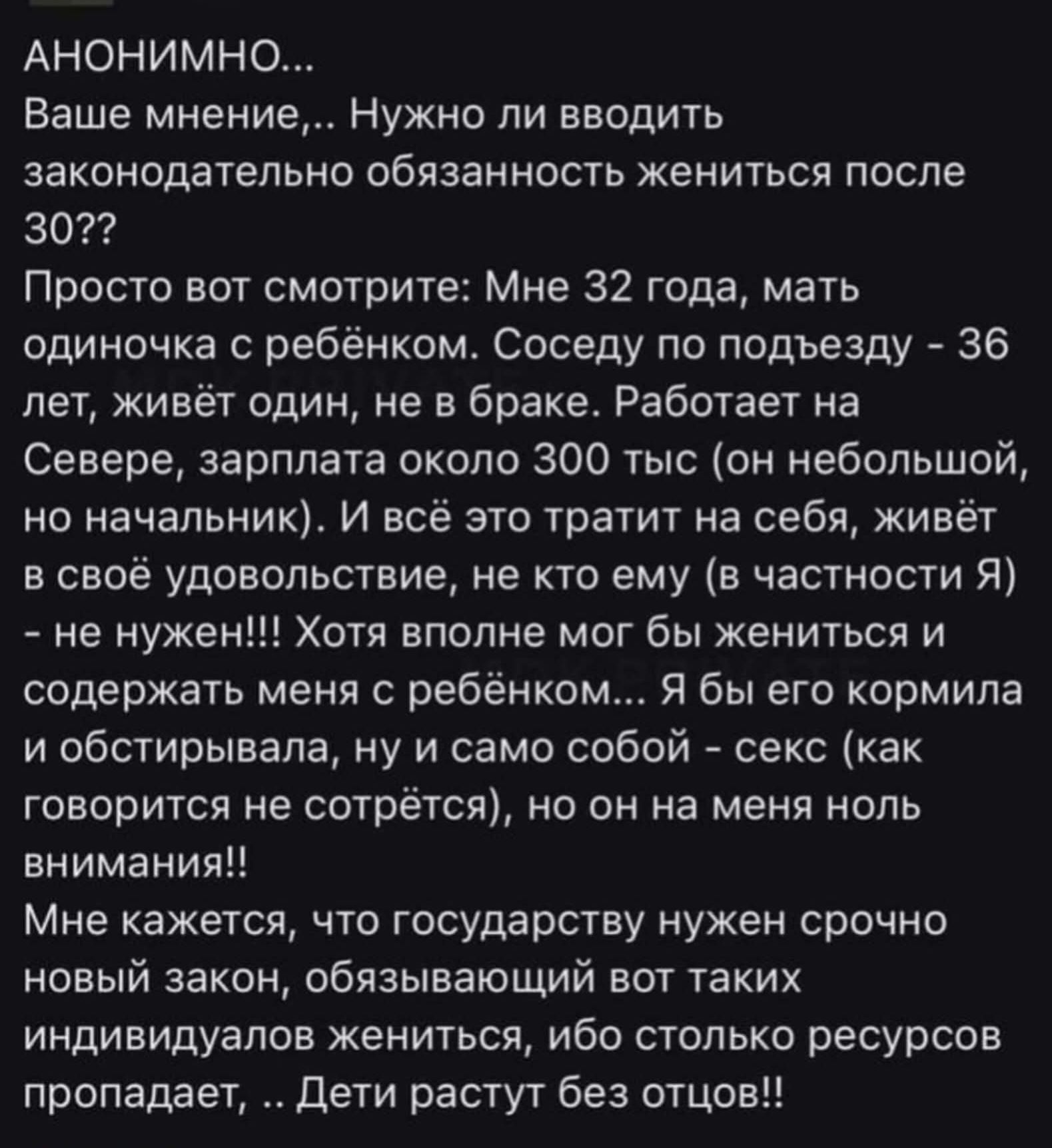 АНОНИМНО...
Ваше мнение,.. Нужно ли вводить законодательную обязанность жениться после 30??
Просто вот смотрите: Мне 32 года, мать одиночка с ребёнком. Соседу по подъезду - 36 лет, живёт один, не в браке. Работает на Севере, зарплата около 300 тыс (он небольшой, но на начальных). И всё, что тратит на себя - в своё удовольствие, не кто ему (в частности Я) - не нужен!! Хотя вполне мог бы жениться и содержать меня с ребёнком... Я бы его кормила и обустраивала, не ужасно, но на меня никто внимания!!
Мне кажется, что государств нужно срочно вернуть, как в советское время, когда индивидуумов было таких индивидуумов, почти столько ресурсов по структуре... Дети растут без отцов!!...