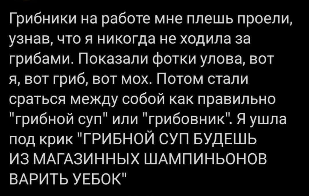 Грибники на работе мне плещь провели, узнав, что я никогда не ходила за грибами. Показали фотки улова, вот я, вот гриб, вот мох. Потом стали сраться между собой как правильно 