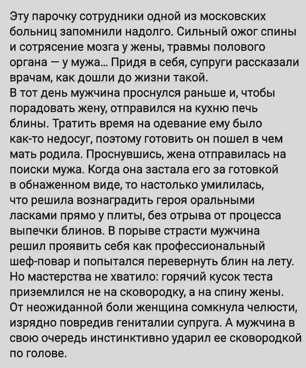 Эту парочку сотрудники одной из московских больниц запомнили надолго. Сильный жжог спины и сотрясение мозга у жены, травмы полового органа — у мужа… Придя в себя, супруги рассказали врачам, как дошли до жизни такой.

В тот день мужчина проснулся раньше и, чтобы порадовать жену, отправился на кухню печь блины. Тратить время на одежду ему было как-то недосуг, поэтому готовить он пошел в чем мать родила. Проснувшись, жена отправилась на поиски мужа. Когда она увидела его за готовкой в обнаженном виде, то настолько возбудилась, что решила вознаградить героя оральным посягательством. Но мужик не понял, к чему все это, и во время процесса решил проявить себя как профессиональный шеф-повар и попытался повернуться на лету.

В итоге он задел жену рукой, и та, инстинктивно подсказывая, ...