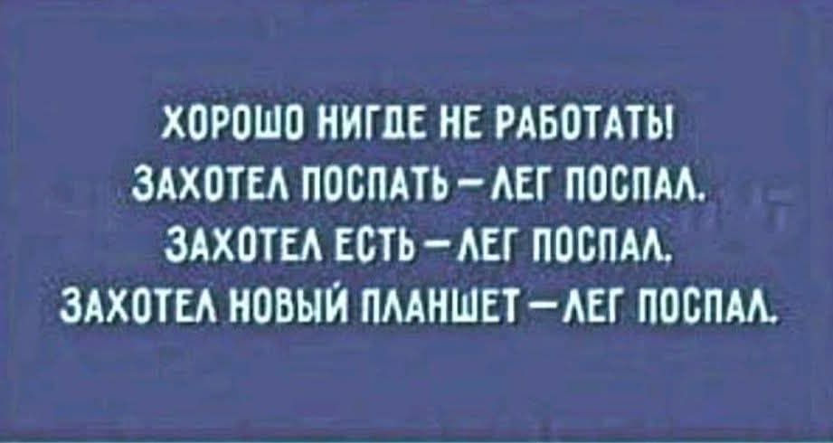 ХОРОШО НИГДЕ НЕ РАБОТАТЬ
ЗАХОТЕЛ ПОСПАТЬ – ЛЕГ ПОСПАЛ.
ЗАХОТЕЛ ЕСТЬ – ЛЕГ ПОСПАЛ.
ЗАХОТЕЛ НОВЫЙ ПЛАНШЕТ – ЛЕГ ПОСПАЛ.