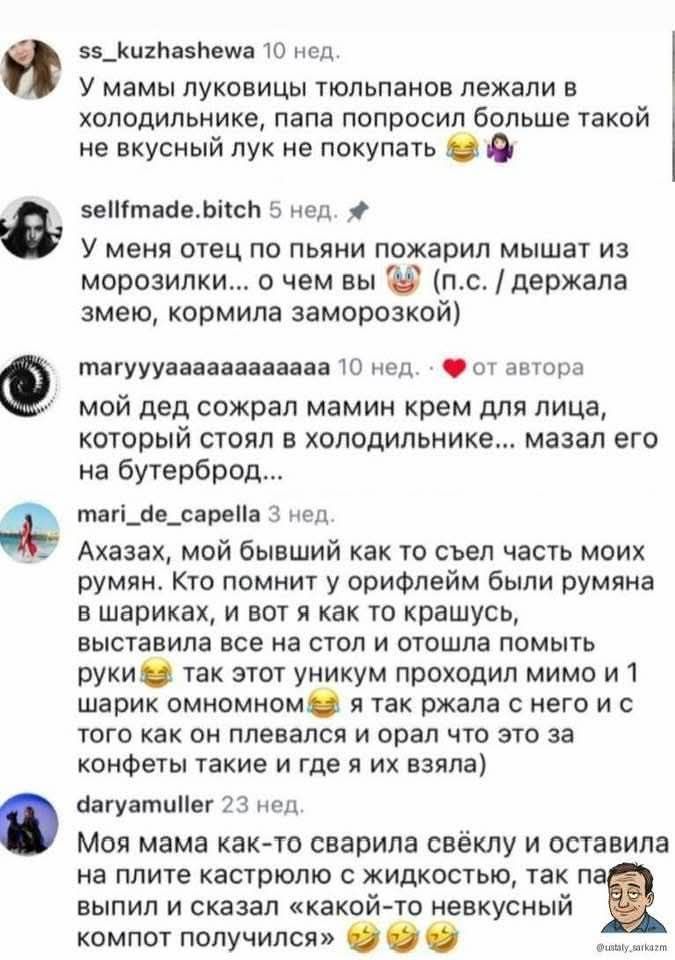 У мамы луковицы тюльпанов лежали в холодильнике, папа попросил больше такой не вкусный лук не покупать 😂🧅
У меня отец по пьяни пожрал мышат из морозилки... о чем вы 🤡 (п.с. / держала змею, кормила заморозкой)
мой дед сожрал мамины крем для лица, который стоял в холодильнике... мазал его на бутерброд...
Ахахах, мой бывший как съел часть моих румян. Кто помнит у орифлейм были румяна в шариках, и вот я как то красную выставила в сеть и отошла по своим делам. В итоге он унюхал их и мой 1 шарик избрали... 😂
Ну мама как-то сварила свеклу и оставила на плитке холодного - жидкого, потом мы пришли и нашли как будто 