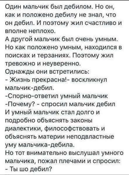 Один мальчик был дебилом. Но он, как и положено дебилу не знал, что он дебил. И поэтому жил счастливо и вполне неплохо.
А другой мальчик был очень умным.
Но как положено умным, находился в поисках и терзаниях. Поэтому жил тревожно и неуверенно.
Однажды они встретились:
- Жизнь прекрасна! - воскликнул мальчик-дебил.
- Спорно - ответил умный мальчик.
- Почему? - спросил мальчик дебил.
И умный мальчик стал долго и подробно объяснять законы диалектики, философствовать и объяснять материи неподвластные уму мальчика-дебила.
Но тот внимательно выслушал умного мальчика, пожал плечами и спросил:
- Ты шо дебил?