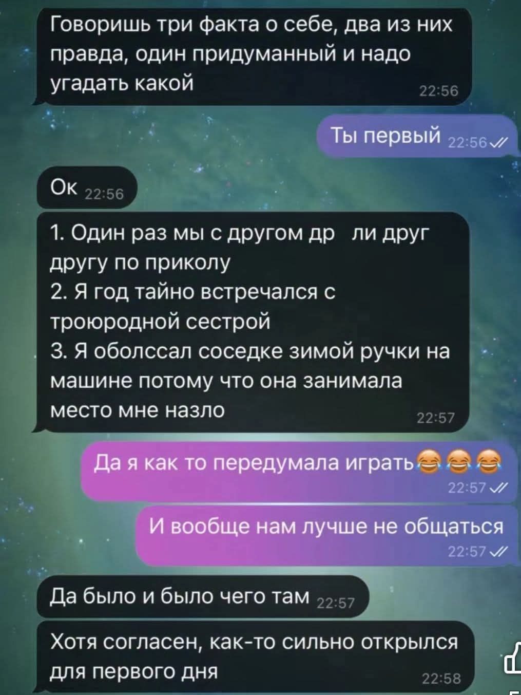 Говоришь три факта о себе, два из них правда, один придуманный. И надо угадать какой.
1. Один раз мы с другом дрались по приколу.
2. Я год тайно встречался с троюродной сестрой.
3. Я обослав соседке зимою ручкой на машине, потому что она занимала место мне назло.
Да я как-то передумала играть.
И вообще нам лучше не общаться.
Да было и было чего там.
Хотя согласен, как-то сильно открылись для первого дня.