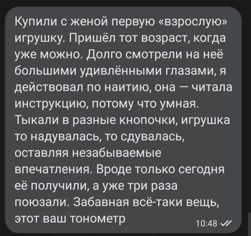 Купили с женой первую «взрослую» игрушку. Пришёл тот возраст, когда уже можно. Долго смотрели на неё большими удивлёнными глазами, я действовал по наитию, она — читала инструкцию, потому что умная. Тыка-ли в разные кнопочки, игрушка то надувалась, то сдувлась, оставляя незабываемые впечатления. Вроде только сегодня её получили, а уже три раза пользовались. Забавная всё-таки вещь, этот ваш тонометр.