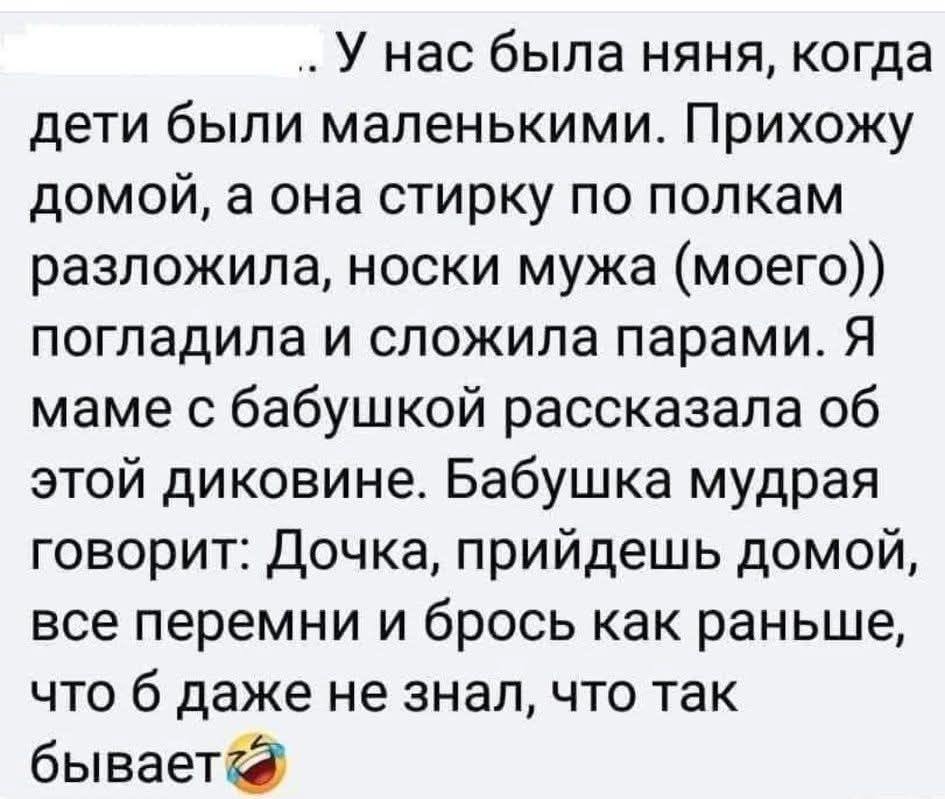 У нас была няня, когда дети были маленькими. Прихожу домой, а она стирку по полкам разложила, носки мужа (моего)) погладила и сложила парами. Я маме с бабушкой рассказала об этой диковине. Бабушка мудрая говорит: Дочка, придёшь домой, все перемини и брось как раньше, что б даже не знала, что так бывает🤦‍♀️
