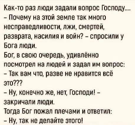 Как-то раз люди задали вопрос Господу....
- Почему на этой земле так много несправедливости, лжи, смертей, разврата, насилия и войн? – спросили у Бога люди.
Бог, в свою очередь, удивлённо посмотрел на людей и задал им вопрос: 
- Так вам что, разве не нравится всё это???

- Ну, конечно же, нет, Господи! – закричали люди.
Тогда Бог пожал плечами и ответил: 
- Ну, так не делайте этого!