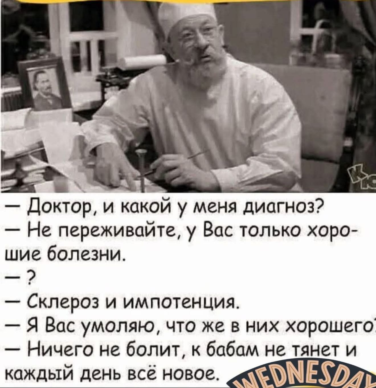 — Доктор, и какой у меня диагноз?
— Не переживайте, у Вас только хорошие болезни.
— ?
— Склероз и импотенция.
— Я Вас умоляю, что же в них хорошего?
— Ничего не болит, к бабам не тянет и каждый день всё новое.