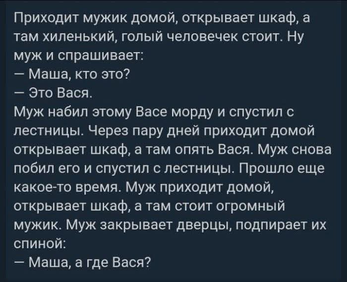 Приходит мужик домой, открывает шкаф, а там хиленький, голый человечек стоит. Ну муж и спрашивает:
— Маша, кто это?
— Это Вася.
Муж набил этому Васе морду и спустил с лестницы. Через пару дней приходит домой, открывает шкаф, а там опять Вася. Муж снова побил его и спустил с лестницы. Прошло еще какое-то время. Муж приходит домой, открывает шкаф, а там стоит огромный мужик. Муж закрывает дверцы, подпирает их спиной:
— Маша, а где Вася?