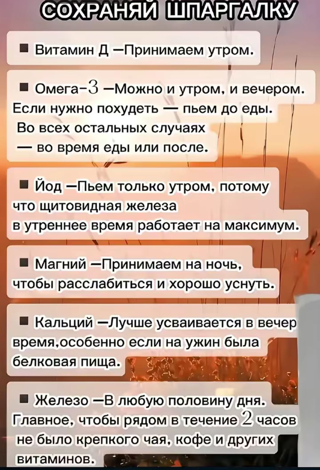 СОХРАНЯЙ ШПАРГАЛКУ
- Витамин D – Принимаем утром.
- Омега-3 – Можно и утром, и вечером. Если нужно похудеть — пьем до еды. Во всех остальных случаях — во время еды или после.
- Йод – Пьём только утром, потому что щитовидная железа в утреннее время работает на максимум.
- Магний – Принимаем на ночь, чтобы расслабиться и хорошо уснуть.
- Кальций – Лучше усваивается в вечер время, особенно если на ужин была белковая пища.
- Железо – В любую половину дня. Главнее, чтобы рядом в течение 2 часов не было крепкого чая, кофе и других витаминов.