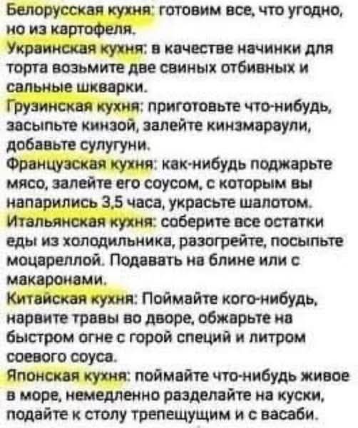 Белорусская кухня: готовим все, что угодно, но из картофеля.
Украинская кухня: в качестве начинки для торта возьмите две свиных отбивных и сальные шварки.
Грузинская кухня: приготовьте что-нибудь, засыпьте кинзой, залейте кинзмараули, добавьте сулугуни.
Французская кухня: как-нибудь поджарьте мясо, залейте его соусом, с которым вы напарились 3,5 часа, украсьте шалотом.
Итальянская кухня: соберите все остатки еды из холодильника, разогрейте, посыпьте моцареллой. Подавайте на блине или с макаронами.
Китайская кухня: поймайте кого-нибудь, нарвите травы во дворе, обжарьте на быстром огне с горой специй и литром соевого соуса.
Японская кухня: поймайте что-нибудь живое в море, немедленно разделайте на куски, подайте к столу трепещущим и с васаби.