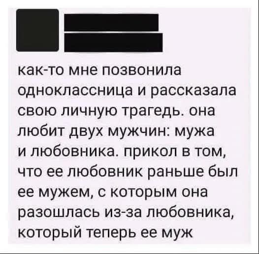 как-то мне позвонила одноклассница и рассказала свою личную трагедию. она любит двух мужчин: мужа и любовника. прикол в том, что её любовник раньше был её мужем, с которым она рассталась из-за любовника, который теперь её муж