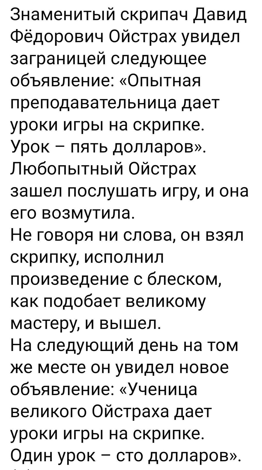 Знаменитый скрипач Давид Фёдорович Ойстрах увидел заграницей следующее объявление: «Опытная преподавательница даёт уроки игры на скрипке. Урок – пять долларов». Любопытный Ойстрах зашел послушать игру, и она его возмутила. Не говоря ни слова, он взял скрипку, исполнил произведение с блеском, как подобает великому мастеру, и вышел. На следующий день на том же месте он увидел новое объявление: «Ученица великого Ойстраха даёт уроки игры на скрипке. Один урок – сто долларов».