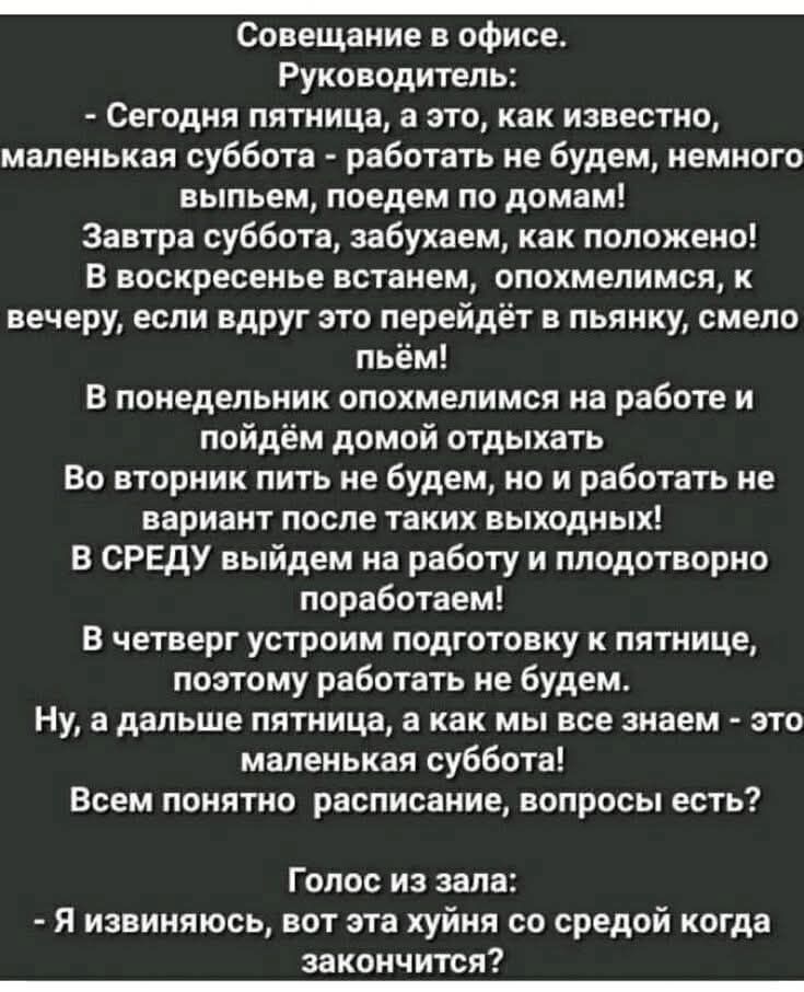 Совещание в офисе.
Руководитель:
- Сегодня пятница, а это, как известно, маленькая суббота - работать не будем, немного выпьем, поедем по домам!
Завтра суббота, забудем, как положено!
В воскресенье станем, опохмелимся, к вечеру, если вдруг это перейдёт в пьяницу, смело пьём!
В понедельник опохмелимся на работе и пойдем домой отдыхать
Во вторник пить не будем, но и работать не вариант после таких выходных!
В среду выйдем на работу и плодотворно поработаем!
В четверг устроим подготовку к пятнице, поэтому работать не будем.
Ну, а дальше пятница, а как мы всё знаем - это маленькая суббота!
Всем понятно расписание, вопросы есть?
Голос из зала:
- Я извиняюсь, вот эта хуйня со средой когда закончится?